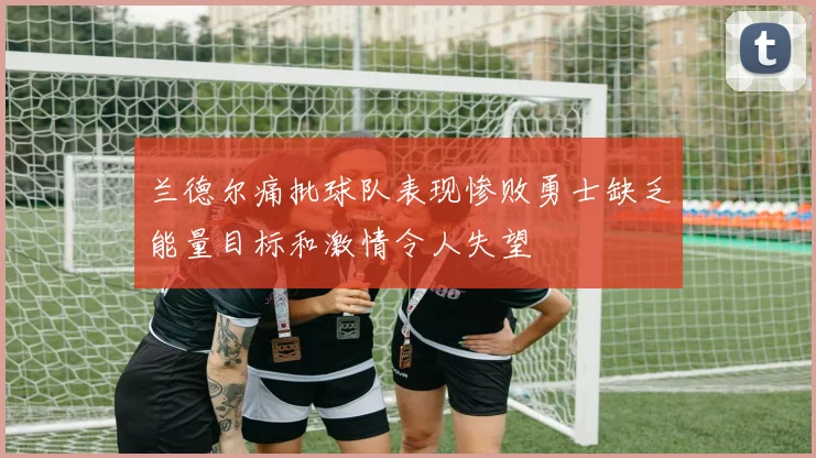 兰德尔痛批球队表现惨败勇士缺乏能量目标和激情令人失望