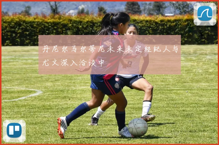 丹尼尔马尔蒂尼未来未定经纪人与尤文深入洽谈中