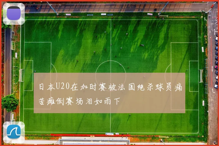 日本U20在加时赛被法国绝杀球员痛苦瘫倒赛场泪如雨下