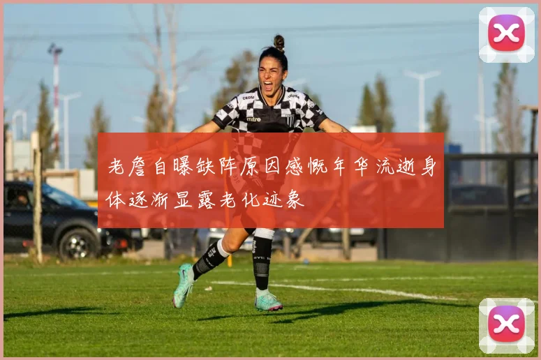 老詹自曝缺阵原因感慨年华流逝身体逐渐显露老化迹象