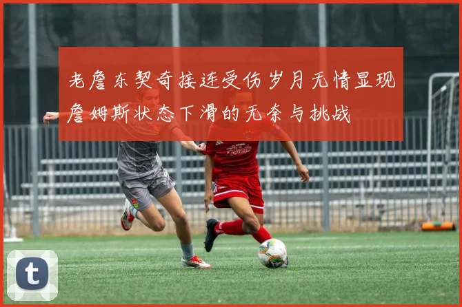 老詹东契奇接连受伤岁月无情显现詹姆斯状态下滑的无奈与挑战