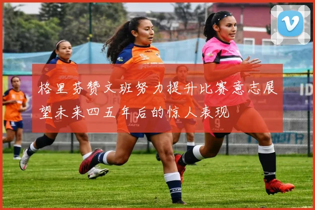 格里芬赞文班努力提升比赛意志展望未来四五年后的惊人表现