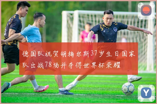 德国队祝贺胡梅尔斯37岁生日国家队出战78场并夺得世界杯荣耀