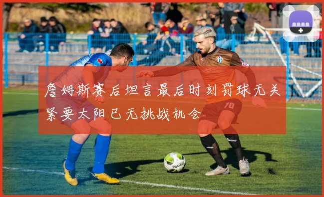 詹姆斯赛后坦言最后时刻罚球无关紧要太阳已无挑战机会