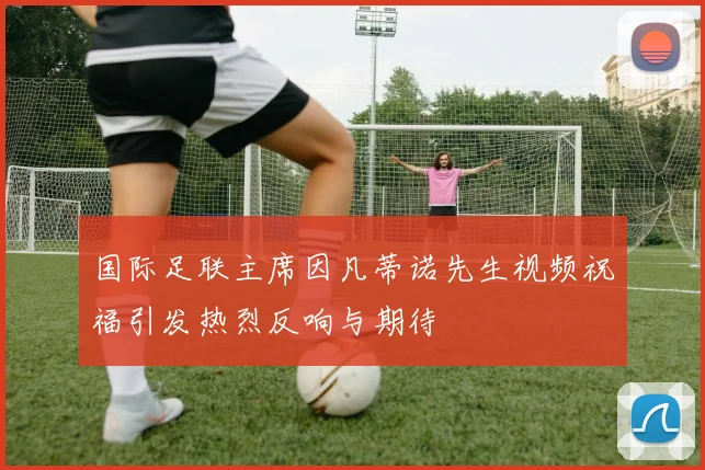 国际足联主席因凡蒂诺先生视频祝福引发热烈反响与期待