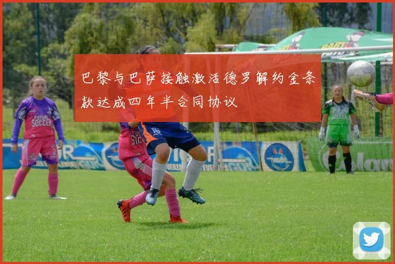 巴黎与巴萨接触激活德罗解约金条款达成四年半合同协议