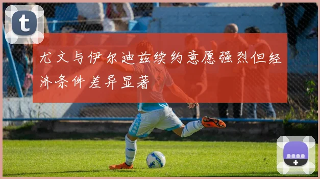 尤文与伊尔迪兹续约意愿强烈但经济条件差异显著