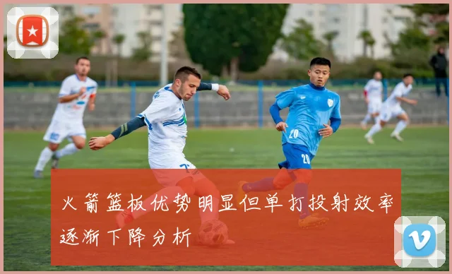 火箭篮板优势明显但单打投射效率逐渐下降分析