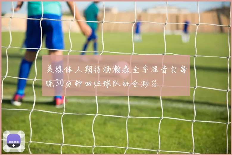 美媒体人期待杨瀚森全季混音打每晚30分钟回归球队机会渺茫