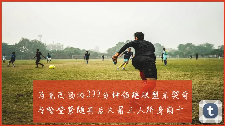 马克西场均399分钟领跑联盟东契奇与哈登紧随其后火箭三人跻身前十