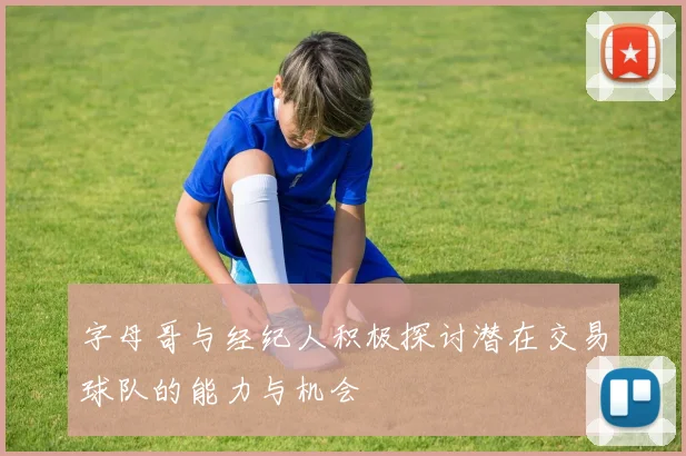 字母哥与经纪人积极探讨潜在交易球队的能力与机会