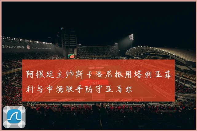 阿根廷主帅斯卡洛尼拟用塔利亚菲科与中场联手防守亚马尔